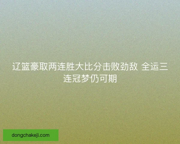 辽篮豪取两连胜大比分击败劲敌 全运三连冠梦仍可期