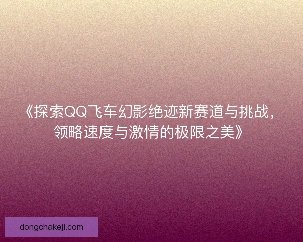 《探索QQ飞车幻影绝迹新赛道与挑战，领略速度与激情的极限之美》
