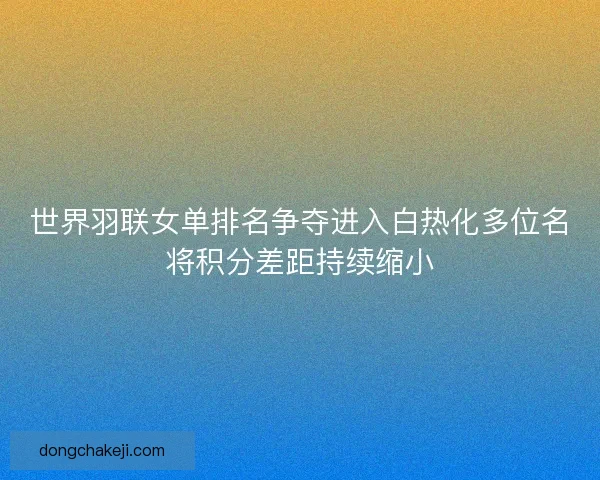 世界羽联女单排名争夺进入白热化多位名将积分差距持续缩小