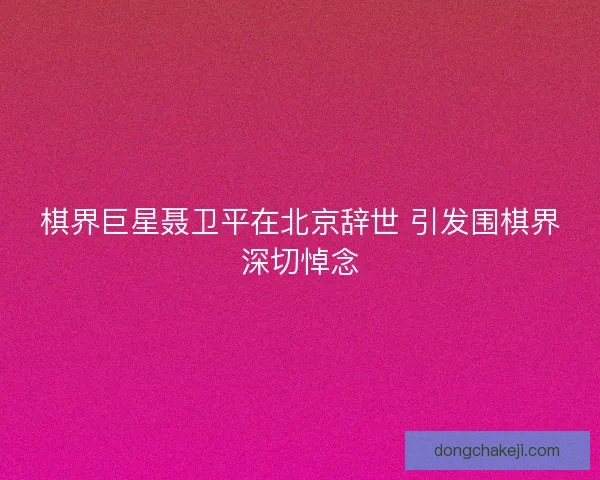 棋界巨星聂卫平在北京辞世 引发围棋界深切悼念